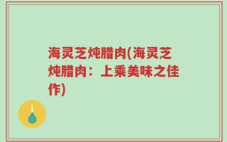 海灵芝炖腊肉(海灵芝炖腊肉：上乘美味之佳作)