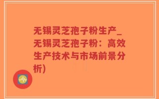 无锡灵芝孢子粉生产_无锡灵芝孢子粉：高效生产技术与市场前景分析)