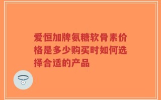 爱恒加牌氨糖软骨素价格是多少购买时如何选择合适的产品