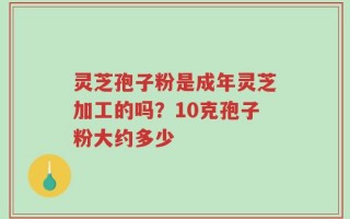灵芝孢子粉是成年灵芝加工的吗？10克孢子粉大约多少