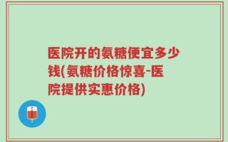 医院开的氨糖便宜多少钱(氨糖价格惊喜-医院提供实惠价格)