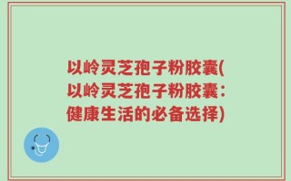 以岭灵芝孢子粉胶囊(以岭灵芝孢子粉胶囊：健康生活的必备选择)