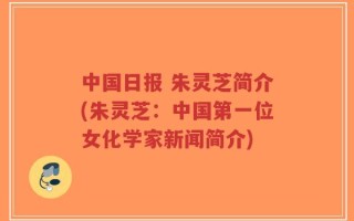 中国日报 朱灵芝简介(朱灵芝：中国第一位女化学家新闻简介)