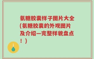 氨糖胶囊样子图片大全(氨糖胶囊的外观图片及介绍—完整样貌盘点！)