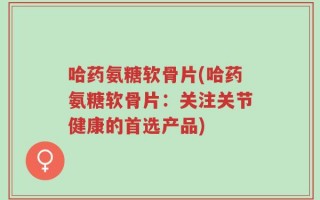 哈药氨糖软骨片(哈药氨糖软骨片：关注关节健康的首选产品)