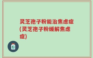 灵芝孢子粉能治焦虑症(灵芝孢子粉缓解焦虑症)