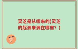 灵芝是从哪来的(灵芝的起源来源在哪里？)