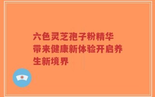 六色灵芝孢子粉精华 带来健康新体验开启养生新境界