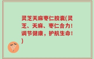灵芝天麻枣仁胶囊(灵芝、天麻、枣仁合力！调节健康，护航生命！)
