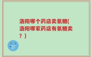 洛阳哪个药店卖氨糖(洛阳哪家药店有氨糖卖？)