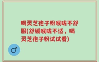 喝灵芝孢子粉喉咙不舒服(舒缓喉咙不适，喝灵芝孢子粉试试看)