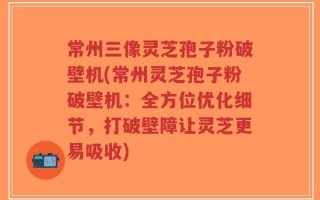 常州三像灵芝孢子粉破壁机(常州灵芝孢子粉破壁机：全方位优化细节，打破壁障让灵芝更易吸收)