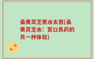 桑黄灵芝煮水太苦(桑黄灵芝水：苦口良药的另一种体验)