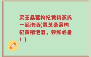 灵芝桑葚枸杞黄精蒸氏一起泡酒(灵芝桑葚枸杞黄精泡酒，尝鲜必备！)