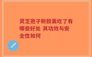 灵芝孢子粉胶囊吃了有哪些好处 其功效与安全性如何