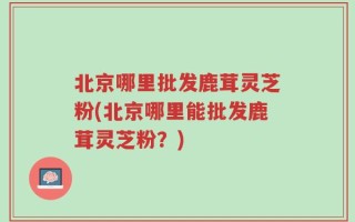 北京哪里批发鹿茸灵芝粉(北京哪里能批发鹿茸灵芝粉？)