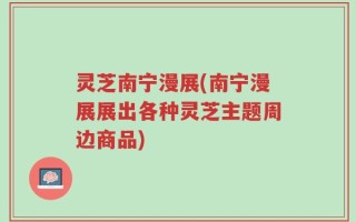 灵芝南宁漫展(南宁漫展展出各种灵芝主题周边商品)