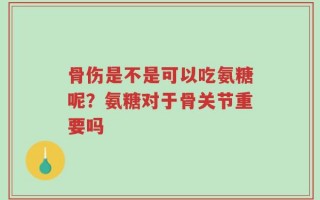 骨伤是不是可以吃氨糖呢？氨糖对于骨关节重要吗