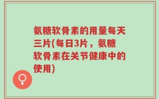 氨糖软骨素的用量每天三片(每日3片，氨糖软骨素在关节健康中的使用)