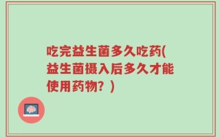 吃完益生菌多久吃药(益生菌摄入后多久才能使用药物？)
