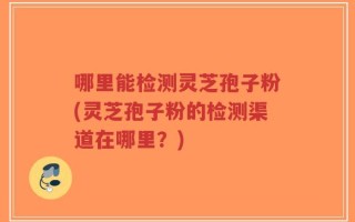 哪里能检测灵芝孢子粉(灵芝孢子粉的检测渠道在哪里？)