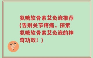 氨糖软骨素艾灸液推荐(告别关节疼痛，探索氨糖软骨素艾灸液的神奇功效！)