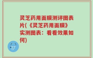 灵芝药用面膜测评图表片(《灵芝药用面膜》实测图表：看看效果如何)