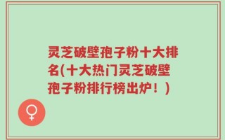 灵芝破壁孢子粉十大排名(十大热门灵芝破壁孢子粉排行榜出炉！)