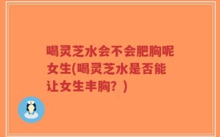 喝灵芝水会不会肥胸呢女生(喝灵芝水是否能让女生丰胸？)