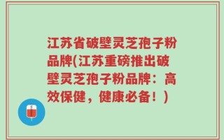 江苏省破壁灵芝孢子粉品牌(江苏重磅推出破壁灵芝孢子粉品牌：高效保健，健康必备！)