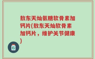 敖东天灿氨糖软骨素加钙片(敖东天灿软骨素加钙片，维护关节健康)