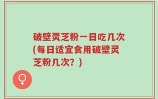 破壁灵芝粉一日吃几次(每日适宜食用破壁灵芝粉几次？)