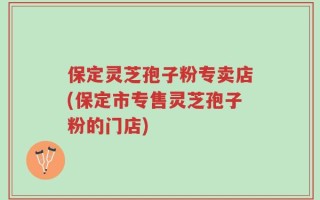 保定灵芝孢子粉专卖店(保定市专售灵芝孢子粉的门店)