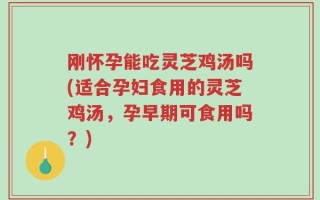 刚怀孕能吃灵芝鸡汤吗(适合孕妇食用的灵芝鸡汤，孕早期可食用吗？)
