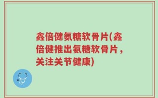 鑫倍健氨糖软骨片(鑫倍健推出氨糖软骨片，关注关节健康)