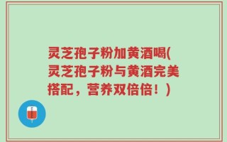 灵芝孢子粉加黄酒喝(灵芝孢子粉与黄酒完美搭配，营养双倍倍！)