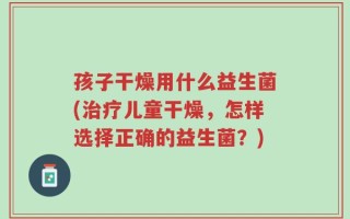 孩子干燥用什么益生菌(治疗儿童干燥，怎样选择正确的益生菌？)