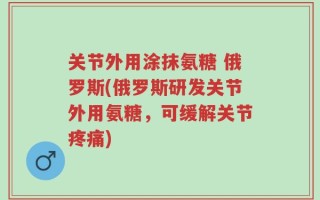 关节外用涂抹氨糖 俄罗斯(俄罗斯研发关节外用氨糖，可缓解关节疼痛)