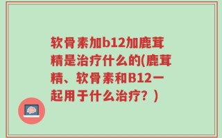 软骨素加b12加鹿茸精是治疗什么的(鹿茸精、软骨素和B12一起用于什么治疗？)