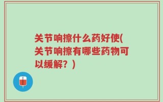 关节响擦什么药好使(关节响擦有哪些药物可以缓解？)