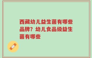 西藏幼儿益生菌有哪些品牌？幼儿食品级益生菌有哪些