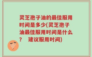 灵芝孢子油的最佳服用时间是多少(灵芝孢子油最佳服用时间是什么？  建议服用时间)