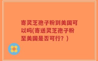 寄灵芝孢子粉到美国可以吗(寄送灵芝孢子粉至美国是否可行？)