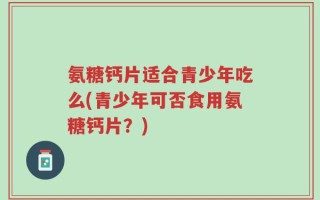氨糖钙片适合青少年吃么(青少年可否食用氨糖钙片？)