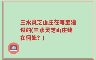 三水灵芝山庄在哪里建设的(三水灵芝山庄建在何处？)