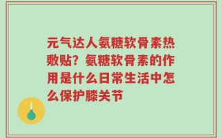 元气达人氨糖软骨素热敷贴？氨糖软骨素的作用是什么日常生活中怎么保护膝关节