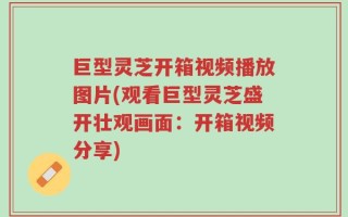 巨型灵芝开箱视频播放图片(观看巨型灵芝盛开壮观画面：开箱视频分享)