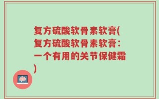 复方硫酸软骨素软膏(复方硫酸软骨素软膏：一个有用的关节保健霜)