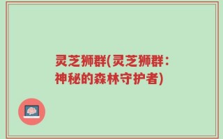 灵芝狮群(灵芝狮群：神秘的森林守护者)