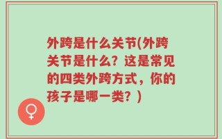 外跨是什么关节(外跨关节是什么？这是常见的四类外跨方式，你的孩子是哪一类？)